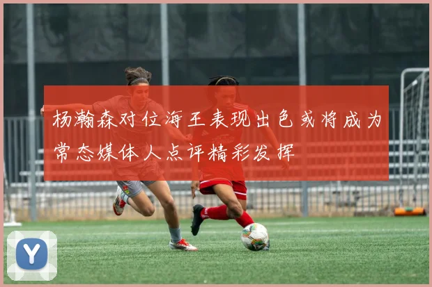 杨瀚森对位海王表现出色或将成为常态媒体人点评精彩发挥