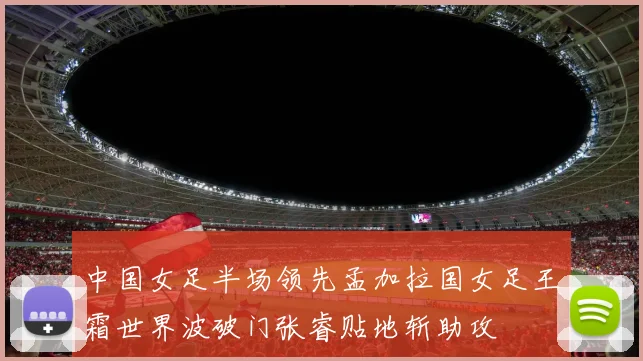 中国女足半场领先孟加拉国女足王霜世界波破门张睿贴地斩助攻