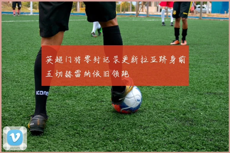 英超门将零封记录更新拉亚跻身前五切赫雷纳依旧领跑