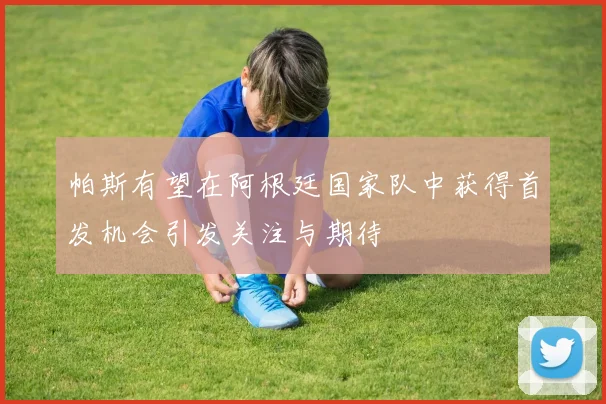 帕斯有望在阿根廷国家队中获得首发机会引发关注与期待