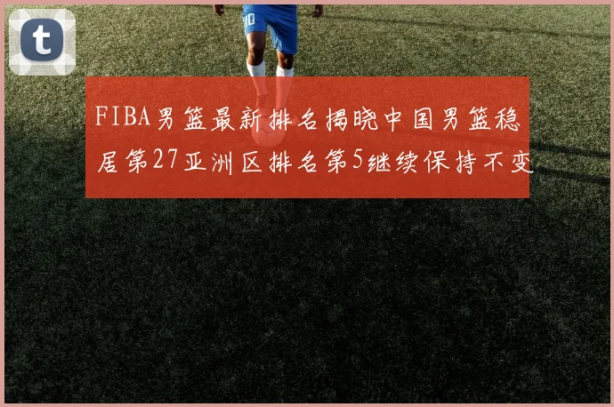 FIBA男篮最新排名揭晓中国男篮稳居第27亚洲区排名第5继续保持不变