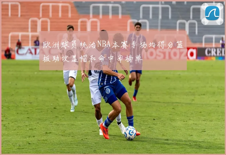 欧洲球员统治NBA本赛季场均得分篮板助攻盖帽和命中率榜单