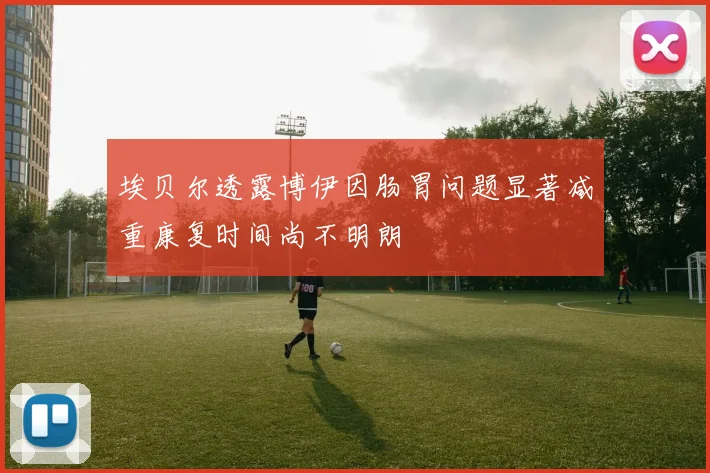 埃贝尔透露博伊因肠胃问题显著减重康复时间尚不明朗