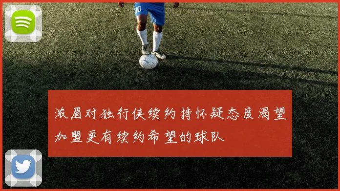 浓眉对独行侠续约持怀疑态度渴望加盟更有续约希望的球队