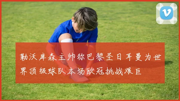 勒沃库森主帅称巴黎圣日耳曼为世界顶级球队本场欧冠挑战艰巨