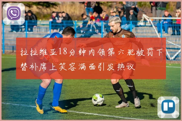 拉拉维亚18分钟内领第六犯被罚下替补席上笑容满面引发热议