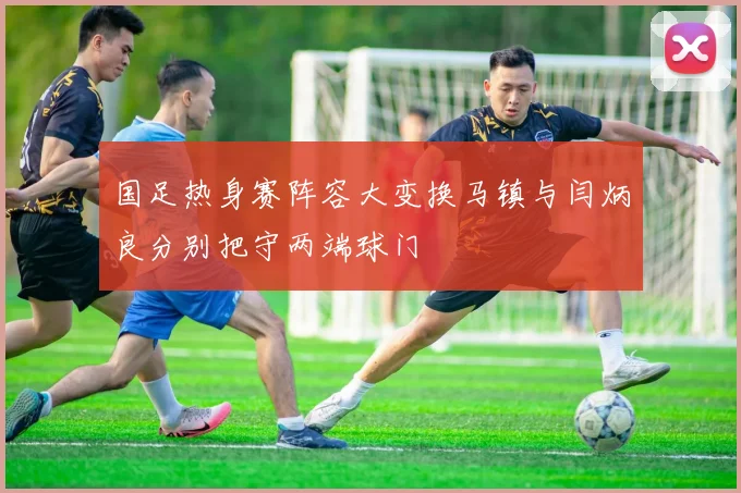 国足热身赛阵容大变换马镇与闫炳良分别把守两端球门