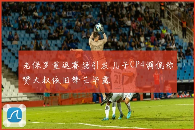 老保罗重返赛场引发儿子CP4调侃称赞大叔依旧锋芒毕露