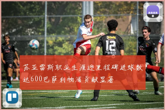 苏亚雷斯职业生涯迎里程碑进球数达600巴萨利物浦贡献显著