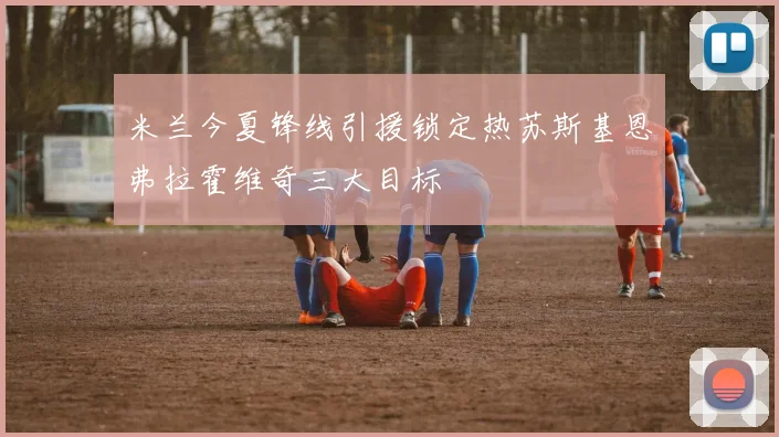 米兰今夏锋线引援锁定热苏斯基恩弗拉霍维奇三大目标