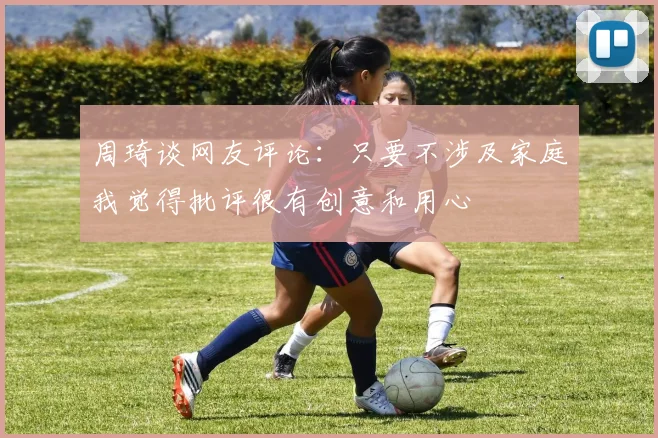 周琦谈网友评论：只要不涉及家庭我觉得批评很有创意和用心