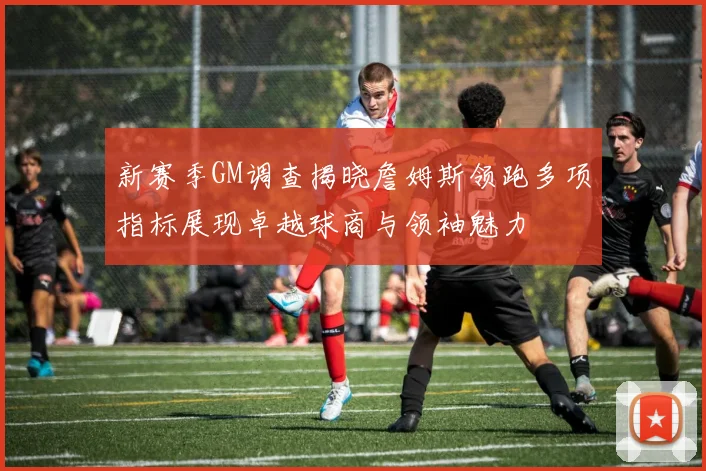 新赛季GM调查揭晓詹姆斯领跑多项指标展现卓越球商与领袖魅力