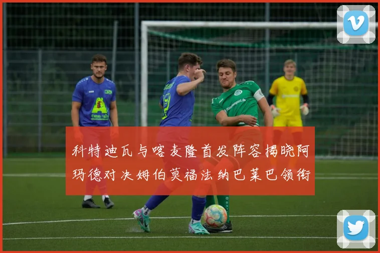科特迪瓦与喀麦隆首发阵容揭晓阿玛德对决姆伯莫福法纳巴莱巴领衔出战