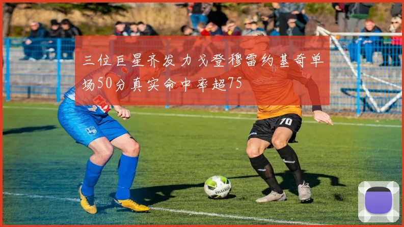 三位巨星齐发力戈登穆雷约基奇单场50分真实命中率超75