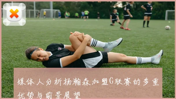 媒体人分析杨瀚森加盟G联赛的多重优势与前景展望