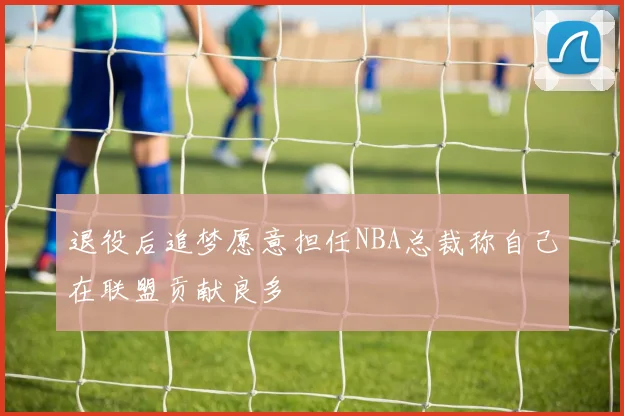 退役后追梦愿意担任NBA总裁称自己在联盟贡献良多