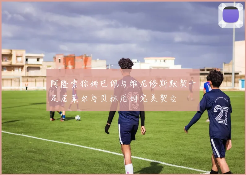 阿隆索称姆巴佩与维尼修斯默契十足居莱尔与贝林厄姆完美契合