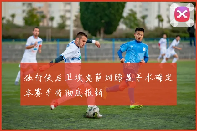 独行侠后卫埃克萨姆膝盖手术确定本赛季将彻底报销