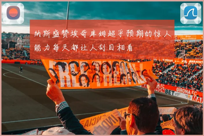 纳斯盛赞埃奇库姆超乎预期的惊人能力每天都让人刮目相看