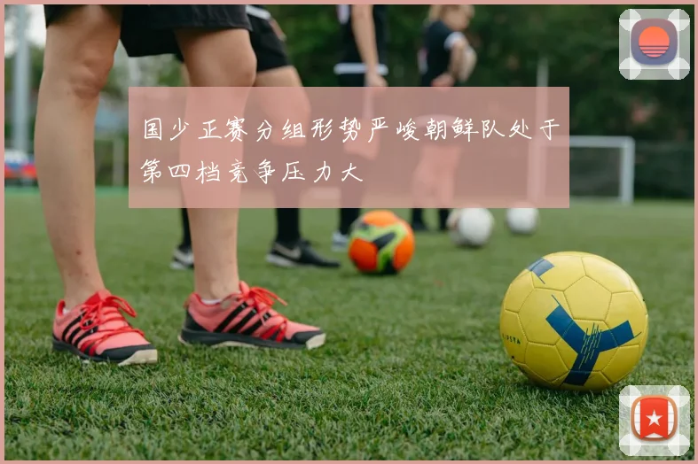 国少正赛分组形势严峻朝鲜队处于第四档竞争压力大