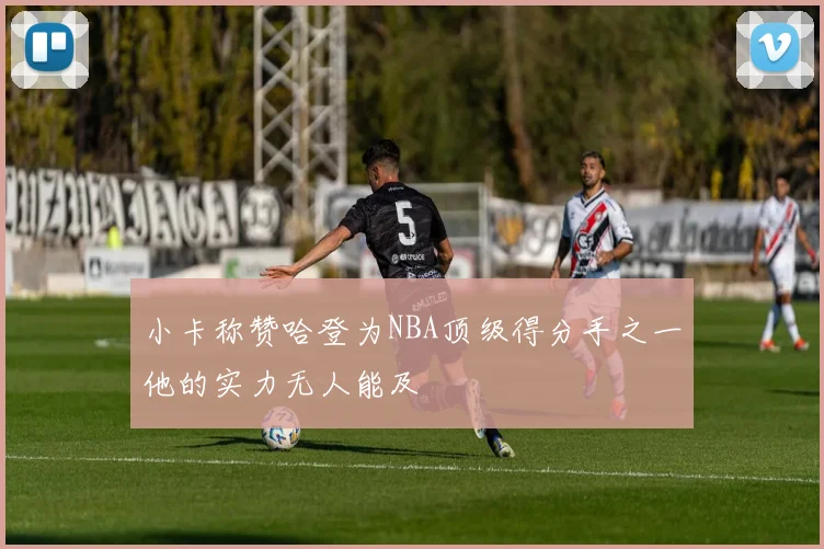 小卡称赞哈登为NBA顶级得分手之一他的实力无人能及