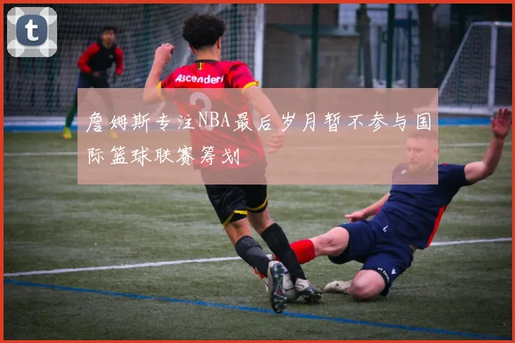 詹姆斯专注NBA最后岁月暂不参与国际篮球联赛筹划
