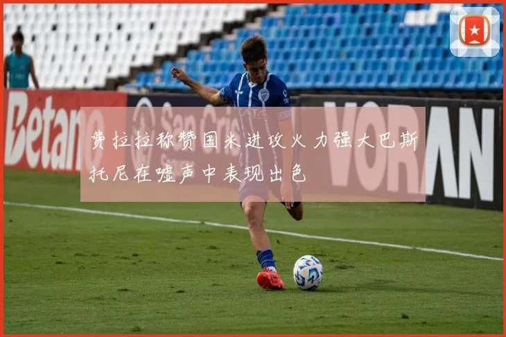 费拉拉称赞国米进攻火力强大巴斯托尼在嘘声中表现出色