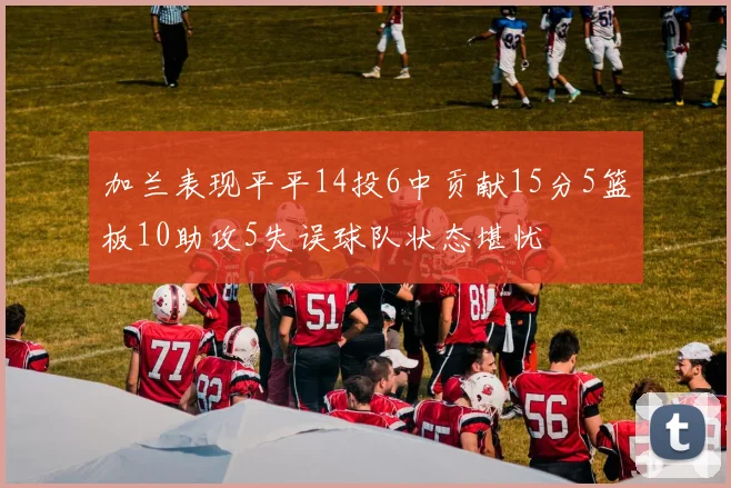 加兰表现平平14投6中贡献15分5篮板10助攻5失误球队状态堪忧