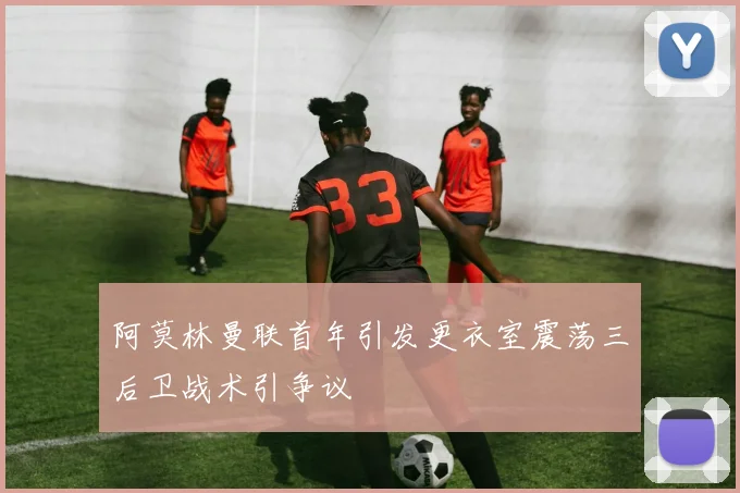 阿莫林曼联首年引发更衣室震荡三后卫战术引争议