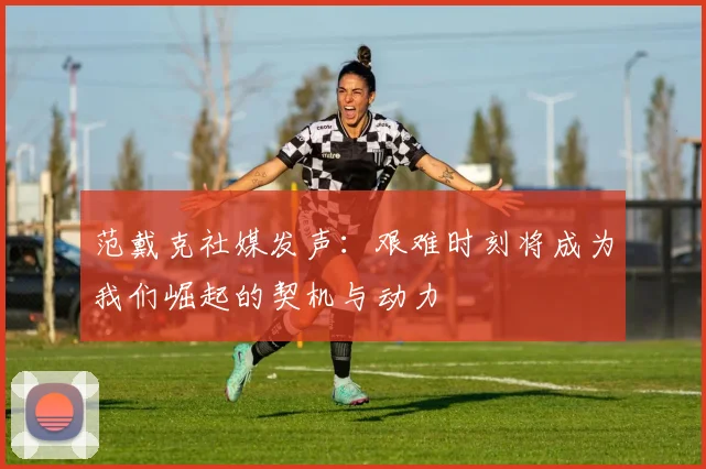 范戴克社媒发声：艰难时刻将成为我们崛起的契机与动力