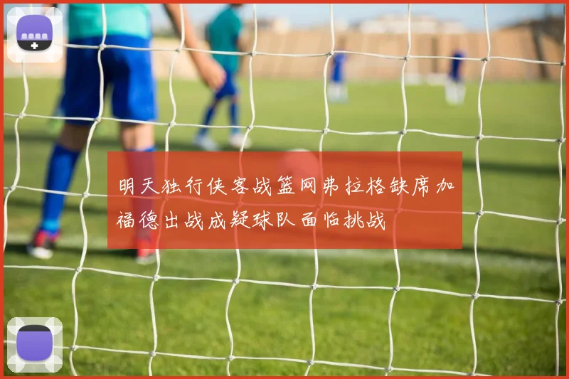 明天独行侠客战篮网弗拉格缺席加福德出战成疑球队面临挑战