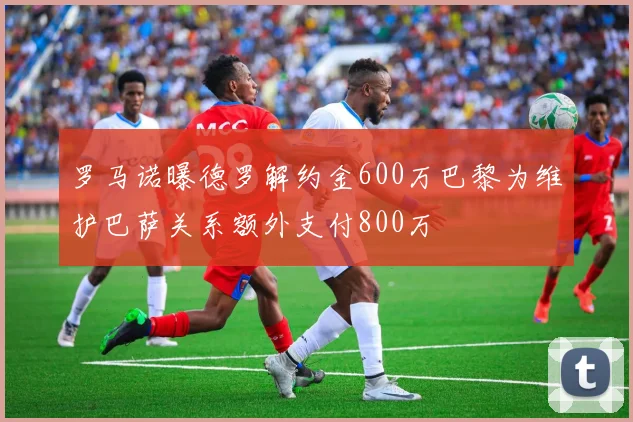 罗马诺曝德罗解约金600万巴黎为维护巴萨关系额外支付800万